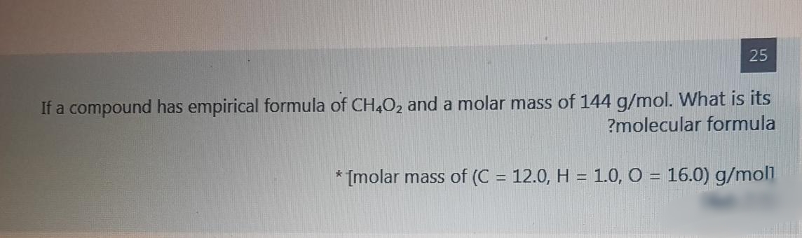 25
If a compound has empirical formula of CH,O2 and a molar mass of 144 g/mol. What is its
?molecular formula
* [molar mass of (C = 12.0, H = 1.0, O = 16.0) g/mol
%3D
