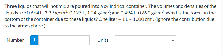Three liquids that will not mix are poured into a cylindrical container. The volumes and densities of the
liquids are 0.664 L, 3.39 g/cm3; 0.127 L, 1.24 g/cm3; and 0.494 L, 0.690 g/cm³. What is the force on the
bottom of the container due to these liquids? One liter = 1 L = 1000 cm³. (Ignore the contribution due
to the atmosphere.)
Number
i
Units
