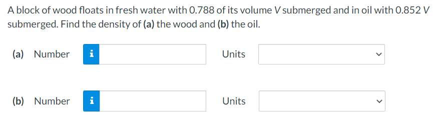 A block of wood floats in fresh water with 0.788 of its volume V submerged and in oil with 0.852 V
submerged. Find the density of (a) the wood and (b) the oil.
(a) Number
Units
(b) Number
i
Units
>

