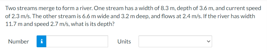 Two streams merge to form a river. One stream has a width of 8.3 m, depth of 3.6 m, and current speed
of 2.3 m/s. The other stream is 6.6 m wide and 3.2 m deep, and flows at 2.4 m/s. If the river has width
11.7 m and speed 2.7 m/s, what is its depth?
Number
i
Units
>
