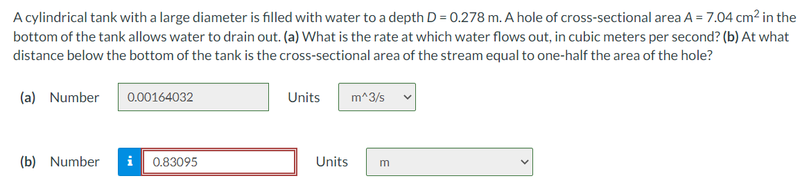 A cylindrical tank with a large diameter is filled with water to a depth D = 0.278 m. A hole of cross-sectional area A = 7.04 cm2 in the
bottom of the tank allows water to drain out. (a) What is the rate at which water flows out, in cubic meters per second? (b) At what
distance below the bottom of the tank is the cross-sectional area of the stream equal to one-half the area of the hole?
(a) Number
0.00164032
Units
m^3/s
(b) Number
i
0.83095
Units
