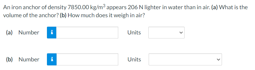 An iron anchor of density 7850.00 kg/m3 appears 206 N lighter in water than in air. (a) What is the
volume of the anchor? (b) How much does it weigh in air?
(a) Number
i
Units
(b) Number
i
Units
>
