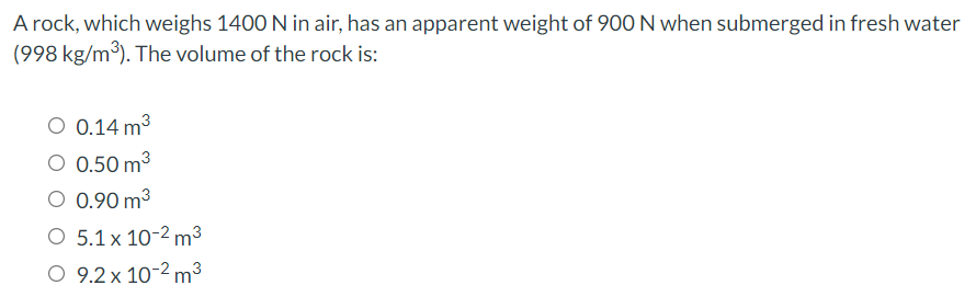A rock, which weighs 1400 N in air, has an apparent weight of 90O N when submerged in fresh water
(998 kg/m3). The volume of the rock is:
O 0.14 m3
O 0.50 m3
O 0.90 m3
O 5.1 x 10-2 m³
O 9.2 x 10-2 m³
