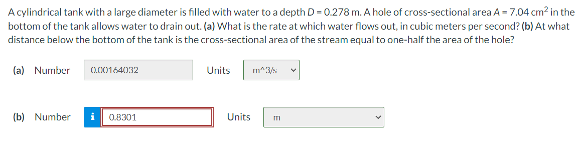 A cylindrical tank with a large diameter is filled with water to a depth D = 0.278 m. A hole of cross-sectional area A = 7.04 cm2 in the
bottom of the tank allows water to drain out. (a) What is the rate at which water flows out, in cubic meters per second? (b) At what
distance below the bottom of the tank is the cross-sectional area of the stream equal to one-half the area of the hole?
(a) Number
0.00164032
Units
m^3/s
(b) Number
0.8301
Units
