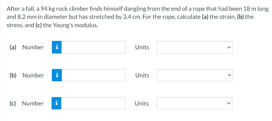 After a fall, a 94 kg rock climber finds himself dangling from the end of a rope that had been 18 m long
and 8.2 mm in diameter but has stretched by 3.4 cm. For the rope, calculate (a) the strain, (b) the
stress, and (c) the Young's modulus.
(a) Number
i
Units
(b) Number
i
Units
(c) Number
i
Units
>
>
