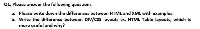 Q1. Please answer the following questions
a. Please write down the differences between HTML and XML with examples.
b. Write the difference between DIV/css layouts vs. HTML Table layouts, which is
more useful and why?
