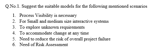 Q.No.1. Suggest the suitable models for the following mentioned scenarios
1. Process Visibility is necessary
2. For Small and medium size interactive systems
3. To explore unknown requirements
4. To accommodate change at any time
5. Need to reduce the risk of overall project failure
6. Need of Risk Assessment
