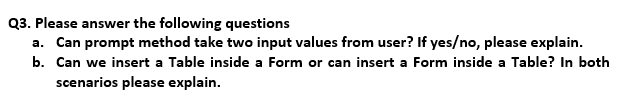 Q3. Please answer the following questions
a. Can prompt method take two input values from user? If yes/no, please explain.
b. Can we insert a Table inside a Form or can insert a Form inside a Table? In both
scenarios please explain.
