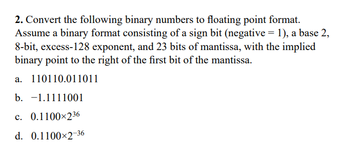 2. Convert the following binary numbers to floating point format.
Assume a binary format consisting of a sign bit (negative = 1), a base 2,
8-bit, excess-128 exponent, and 23 bits of mantissa, with the implied
binary point to the right of the first bit of the mantissa.
a. 110110.011011
b. -1.1111001
c. 0.1100×236
d. 0.1100×2-36