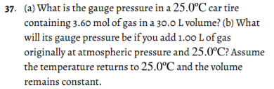 37. (a) What is the gauge pressure in a 25.0°C car tire
containing 3.60 mol of gas in a 30.0 L volume? (b) What
will its gauge pressure be if you add 1.00 L of gas
originally at atmospheric pressure and 25.0°C? Assume
the temperature returns to 25.0°C and the volume
remains constant.
