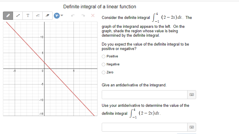 Definite integral of a linear function
T
Consider the definite integral (2- 2x) dx. The
-1
graph of the integrand appears to the left. On the
graph, shade the region whose value is being
determined by the definite integral.
10
Do you expect the value of the definite integral to be
positive or negative?
Positive
Negative
-5
Zero
-5
Give an antiderivative of the integrand.
-10
Use your antiderivative to determine the value of the
definite integral (2– 2x)dx.
-15
-1
