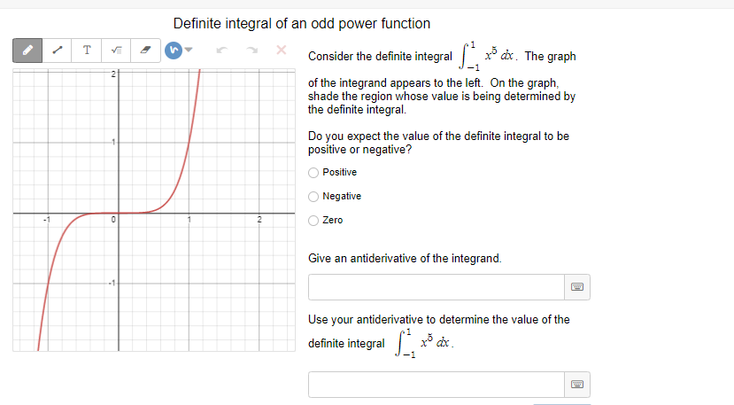 Definite integral of an odd power function
T
Consider the definite integral x dx. The graph
2
of the integrand appears to the left. On the graph,
shade the region whose value is being determined by
the definite integral.
Do you expect the value of the definite integral to be
positive or negative?
Positive
Negative
Zero
Give an antiderivative of the integrand.
Use your antiderivative to determine the value of the
definite integral x³ dx.
