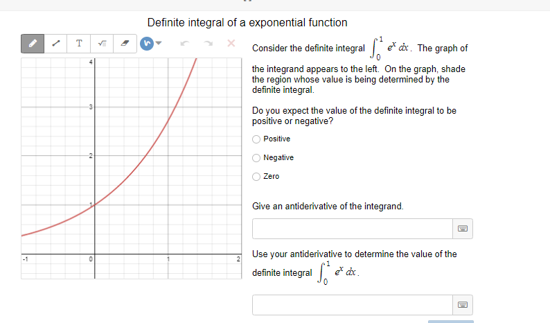 Definite integral of a exponential function
T
Consider the definite integral e* dx. The graph of
the integrand appears to the left. On the graph, shade
the region whose value is being determined by the
definite integral.
3
Do you expect the value of the definite integral to be
positive or negative?
Positive
-2
Negative
Zero
Give an antiderivative of the integrand.
Use your antiderivative to determine the value of the
-1
2
1
definite integral .
