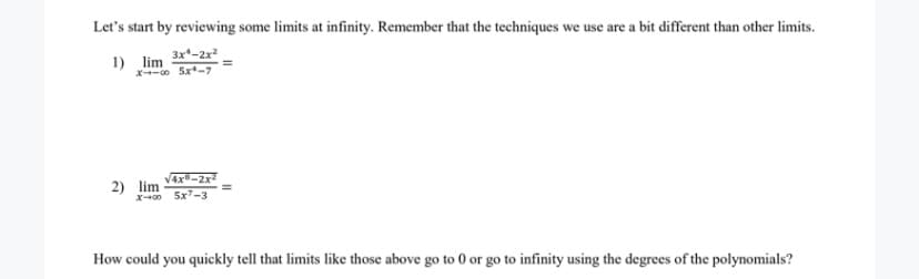 Let's start by reviewing some limits at infinity. Remember that the techniques we use are a bit different than other limits.
3x*-2x
1) lim
x-o 5x-7
V4x-2x
2) lim
X-0 5x-3
How could you quickly tell that limits like those above go to 0 or go to infinity using the degrees of the polynomials?
