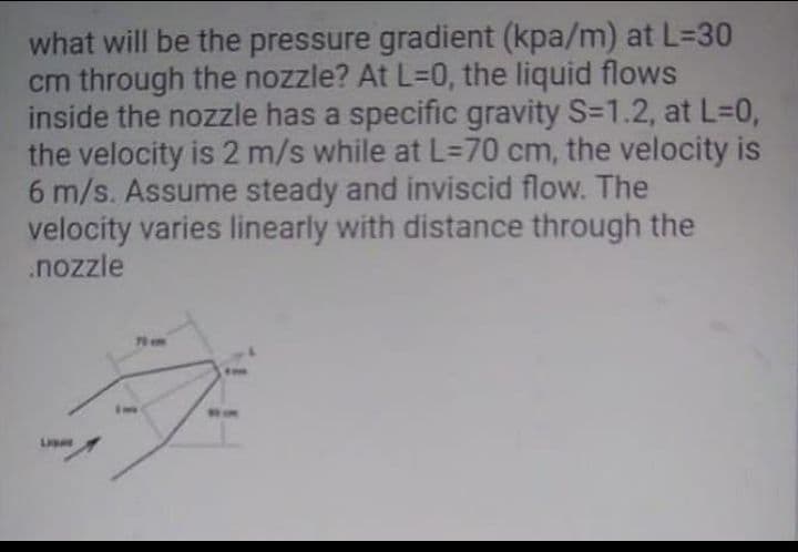 what will be the pressure gradient (kpa/m) at L=D30
cm through the nozzle? At L=0, the liquid flows
inside the nozzle has a specific gravity S=1.2, at L=0,
the velocity is 2 m/s while at L=D70 cm, the velocity is
6 m/s. Assume steady and inviscid flow. The
velocity varies linearly with distance through the
.nozzle
L
