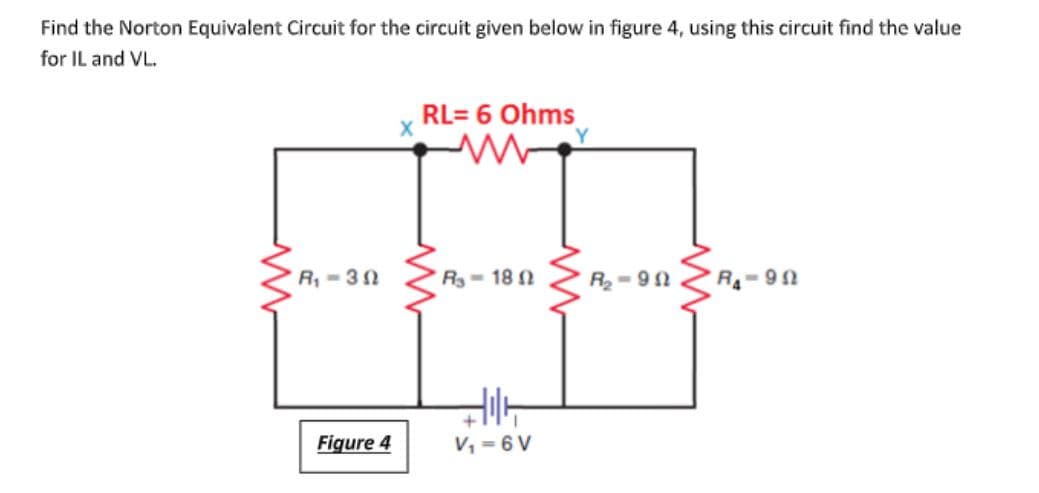 Find the Norton Equivalent Circuit for the circuit given below in figure 4, using this circuit find the value
for IL and VL.
RL= 6 Ohms
R, - 32
R-18 0
R- 90
R- 90
Figure 4
V, = 6 V
