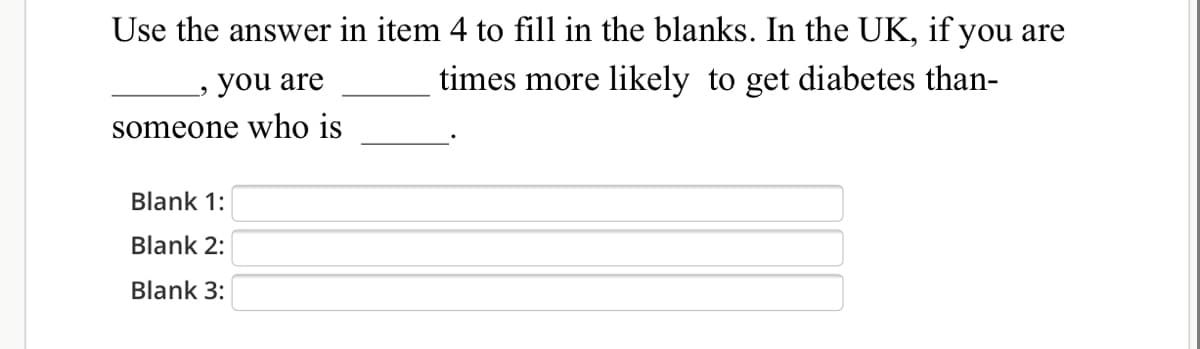 Use the answer in item 4 to fill in the blanks. In the UK, if you are
you are
times more likely to get diabetes than-
someone who is
Blank 1:
Blank 2:
Blank 3:
