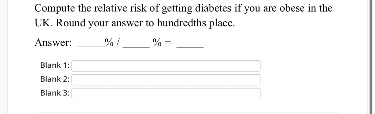 Compute the relative risk of getting diabetes if you are obese in the
UK. Round your answer to hundredths place.
Answer:
%/
% =
Blank 1:
Blank 2:
Blank 3:

