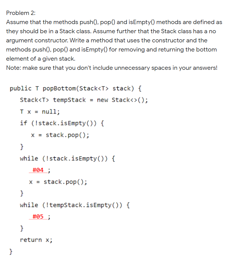 Problem 2:
Assume that the methods push(), pop() and isEmpty() methods are defined as
they should be in a Stack class. Assume further that the Stack class has a no
argument constructor. Write a method that uses the constructor and the
methods push(), pop() and isEmpty() for removing and returning the bottom
element of a given stack.
Note: make sure that you don't include unnecessary spaces in your answers!
public T popBottom(Stack<T> stack) {
Stack<T> tempStack = new Stack<>();
Tx = null;
if (!stack.isEmpty()) {
x = stack.pop();
}
while (!stack.isEmpty()) {
#04 ;
x = stack.pop();
}
while (!tempStack.isEmpty()) {
#05 ;
}
return x;
}
