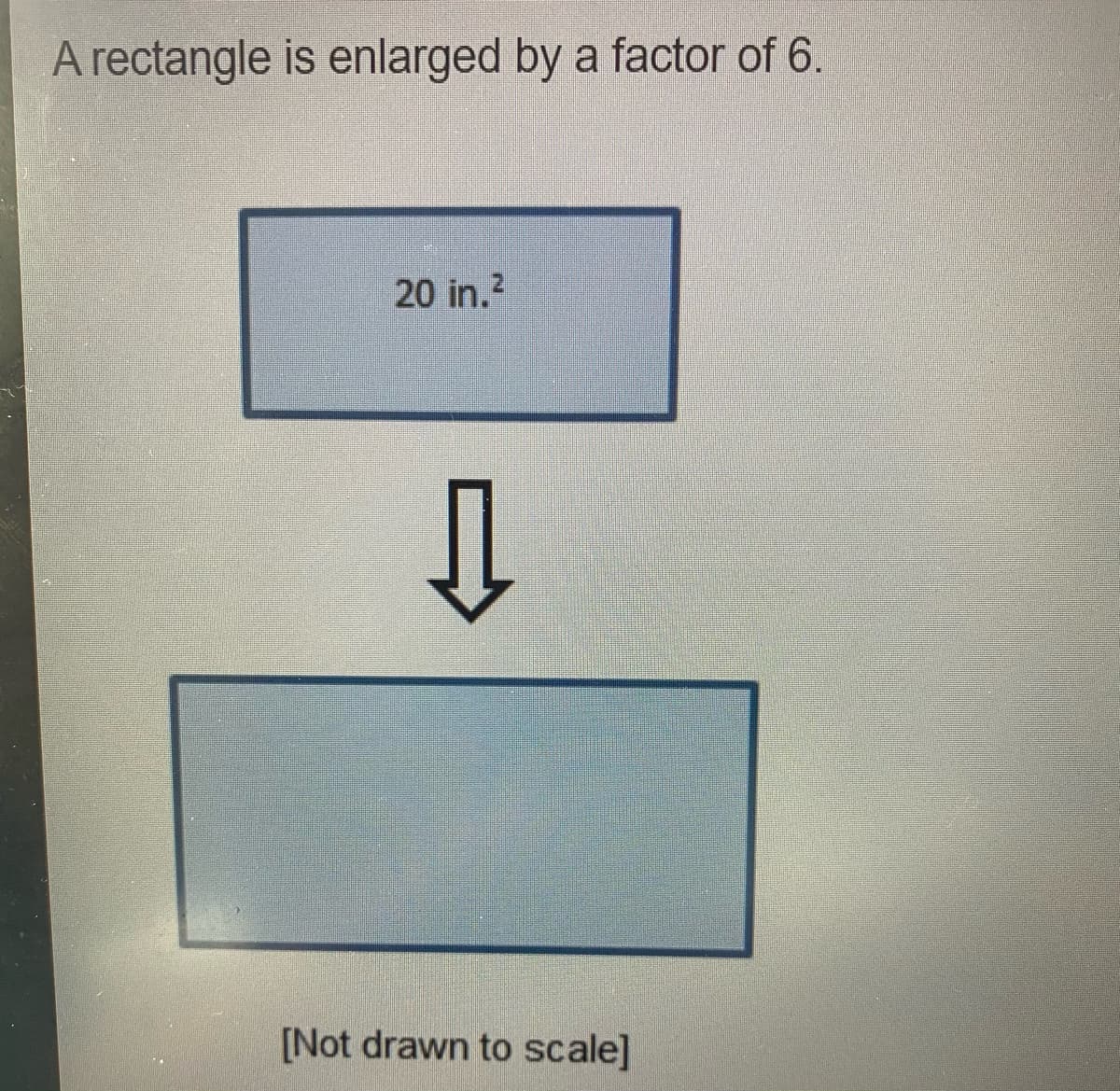 A rectangle is enlarged by a factor of 6.
20 in.?
[Not drawn to scale]
