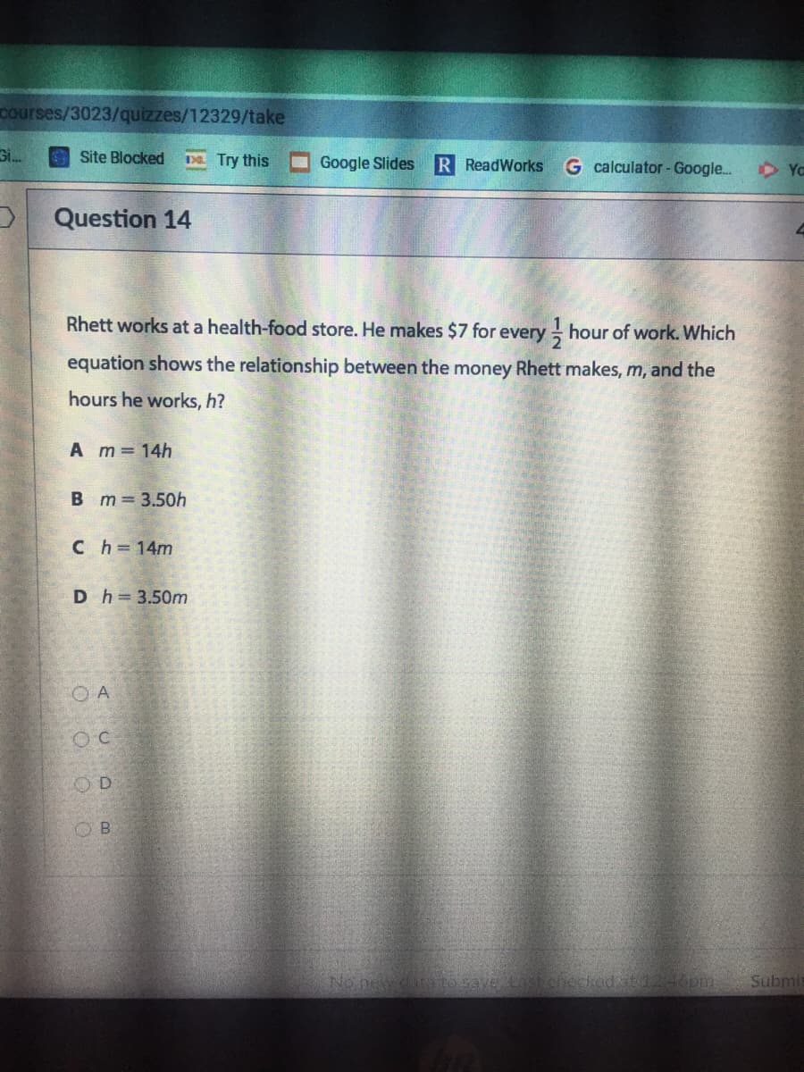 courses/3023/quizzes/12329/take
Site Blocked
Da Try this
Google Slides
R ReadWorks
G calculator - Google.
D Ya
Question 14
Rhett works at a health-food store. He makes $7 for every hour of work. Which
equation shows the relationship between the money Rhett makes, m, and the
hours he works, h?
A m 14h
B m 3.50h
Ch=14m
D h=3.50m
O A
B.
No new
veLastchecked at124opm
Submi
OO O
