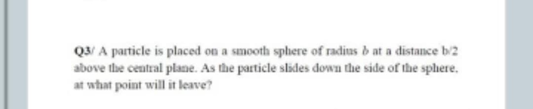 Q3/ A particle is placed on a smooth sphere of radius b at a distance b/2
above the central plane. As the particle slides down the side of the sphere.
at what point will it leave?
