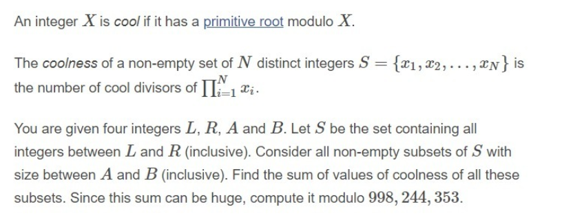An integer X is cool if it has a primitive root modulo X.
The coolness of a non-empty set of N distinct integers S = {x1, x2,..., *N} is
the number of cool divisors ofII"1 ¤i.
You are given four integers L, R, A and B. Let S be the set containing all
integers between L and R (inclusive). Consider all non-empty subsets of S with
size between A and B (inclusive). Find the sum of values of coolness of all these
subsets. Since this sum can be huge, compute it modulo 998, 244, 353.
