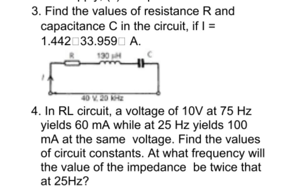 3. Find the values of resistance R and
capacitance C in the circuit, if =
1.442 33.959I A.
130 sH
40 V. 20 KHz
4. In RL circuit, a voltage of 10V at 75 Hz
yields 60 mA while at 25 Hz yields 100
mA at the same voltage. Find the values
of circuit constants. At what frequency will
the value of the impedance be twice that
at 25HZ?
