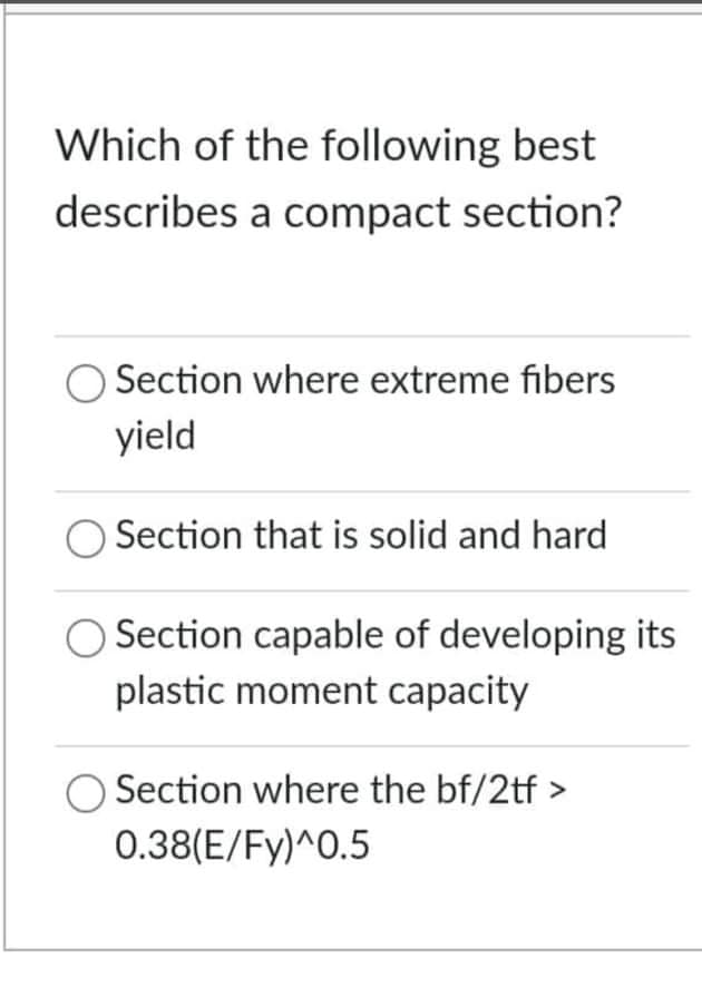 Which of the following best
describes a compact section?
Section where extreme fibers
yield
Section that is solid and hard
O Section capable of developing its
plastic moment capacity
Section where the bf/2tf >
0.38(E/Fy)^0.5
