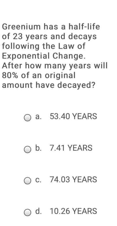 Greenium has a half-life
of 23 years and decays
following the Law of
Exponential Change.
After how many years will
80% of an original
amount have decayed?
a. 53.40 YEARS
b. 7.41 YEARS
O c. 74.03 YEARS
O d. 10.26 YEARS
