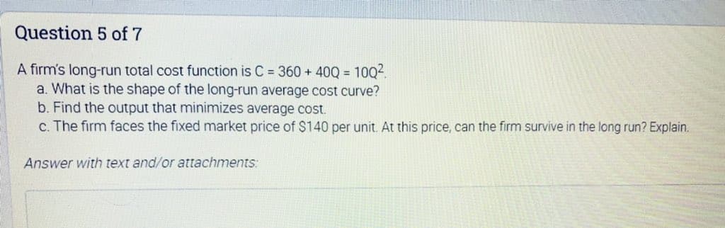 Question 5 of 7
A firm's long-run total cost function is C 360 + 40Q = 10Q2.
a. What is the shape of the long-run average cost curve?
b. Find the output that minimizes average cost.
c. The firm faces the fixed market price of $140 per unit. At this price, can the firm survive in the long run? Explain.
%3D
Answer with text and/or attachments:
