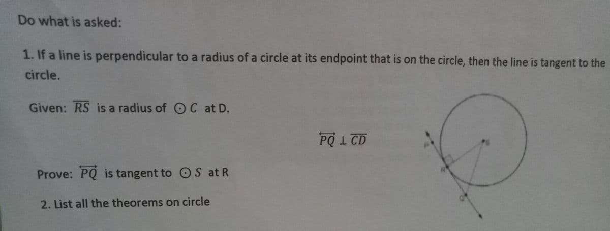 Do what is asked:
1. If a line is perpendicular to a radius of a circle at its endpoint that is on the circle, then the line is tangent to the
circle.
Given: RS is a radius of OC at D.
PQI CD
Prove: PQ is tangent to O S at R
2. List all the theorems on circle
