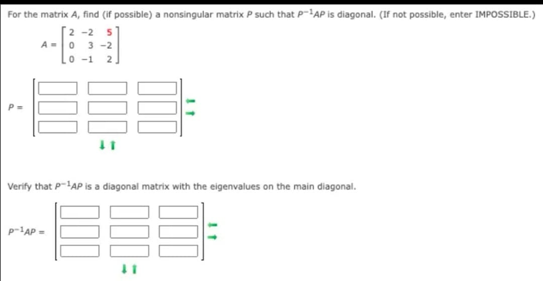 For the matrix A, find (if possible) a nonsingular matrix P such that P-AP is diagonal. (If not possible, enter IMPOSSIBLE.)
2 -2 5
A =
3 -2
0 -1
2
P =
Verify that P-1AP is a diagonal matrix with the eigenvalues on the main diagonal.
P-AP =
