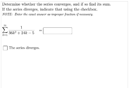 Determine whether the series converges, and if so find its sum.
If the series diverges, indicate that using the checkbox.
NOTE: Enter the cract answer as improper fraction if necessary.
1
Σ
36k2 + 24k -5
k=1
The series diverges.
