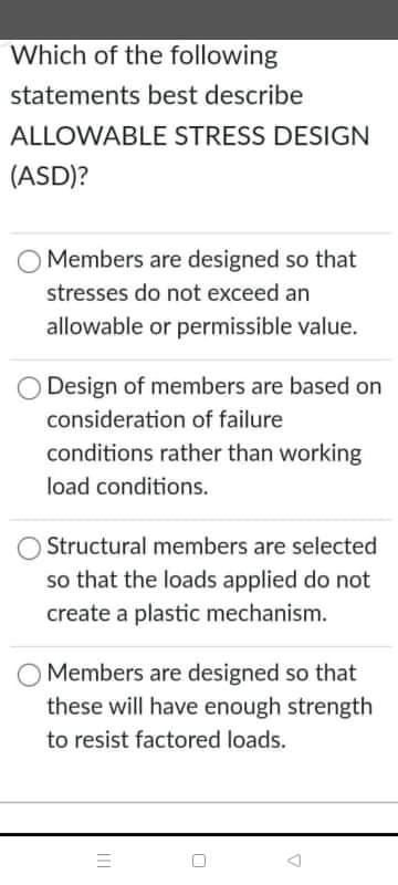 Which of the following
statements best describe
ALLOWABLE STRESS DESIGN
(ASD)?
Members are designed so that
stresses do not exceed an
allowable or permissible value.
Design of members are based on
consideration of failure
conditions rather than working
load conditions.
Structural members are selected
so that the loads applied do not
create a plastic mechanism.
Members are designed so that
these will have enough strength
to resist factored loads.
