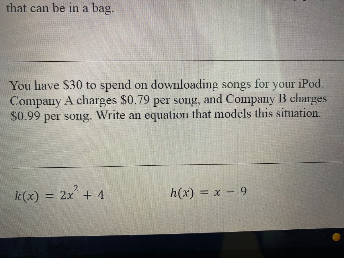 that can be in a bag.
You have $30 to spend on downloading songs for your iPod.
Company A charges $0.79 per song, and Company B charges
$0.99 per song. Write an equation that models this situation.
2.
k(x) = 2x + 4
h(x) = x - 9
3D х
