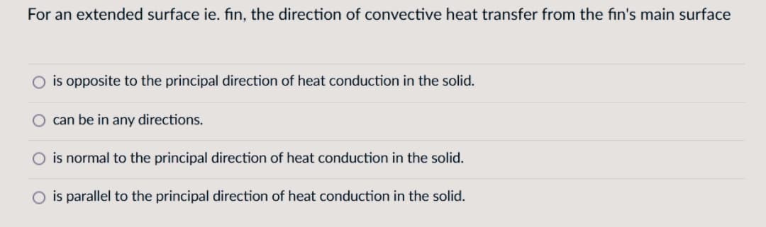For an extended surface ie. fin, the direction of convective heat transfer from the fin's main surface
is opposite to the principal direction of heat conduction in the solid.
O can be in any directions.
is normal to the principal direction of heat conduction in the solid.
O is parallel to the principal direction of heat conduction in the solid.
