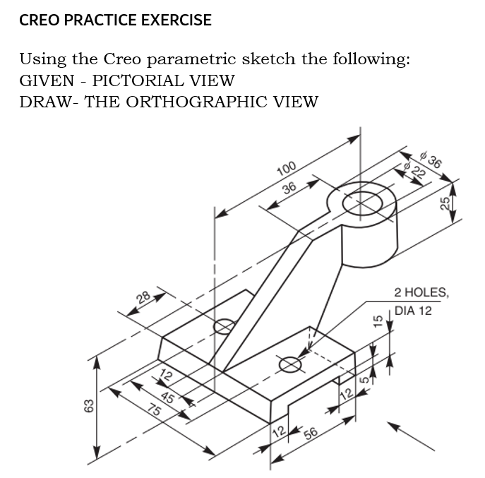 CREO PRACTICE EXERCISE
Using the Creo parametric sketch the following:
GIVEN - PICTORIAL VIEW
DRAW- THE ORTHOGRAPHIC VIEW
ф 36
22
100
36
28
2 HOLES,
DIA 12
12
45
75
12/
12
56
63
25
