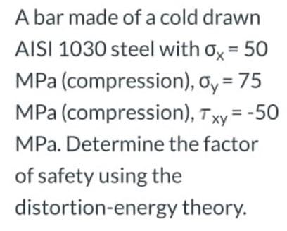 A bar made of a cold drawn
AISI 1030 steel with ox = 50
MPa (compression), oy = 75
MPa (compression), Txy = -50
%3D
MPa. Determine the factor
of safety using the
distortion-energy theory.
