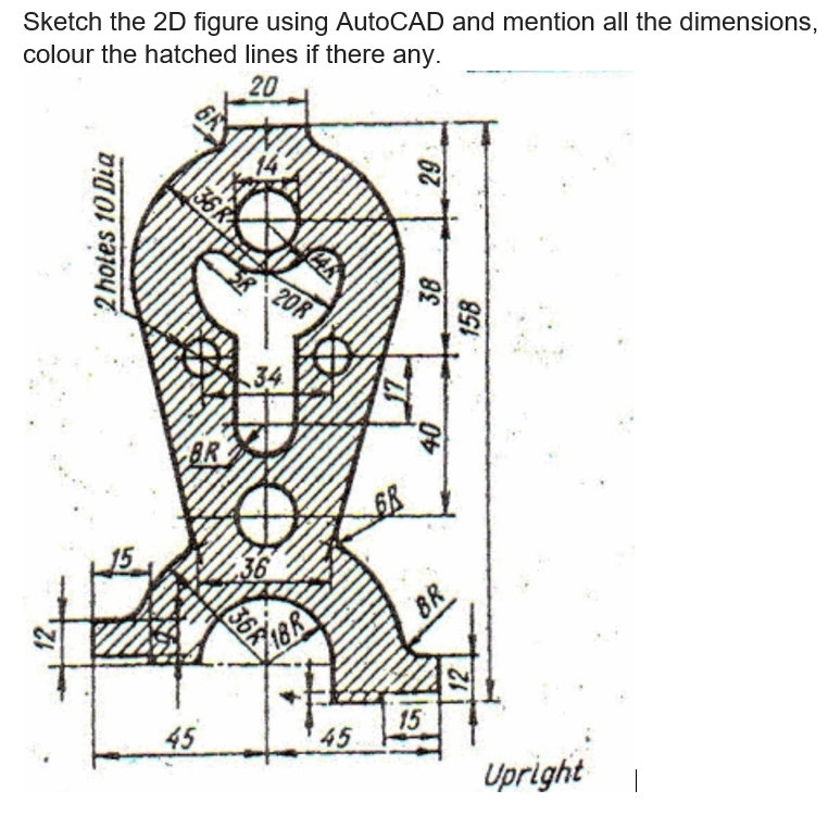 Sketch the 2D figure using AutoCAD and mention all the dimensions,
colour the hatched lines if there any.
20
36 R
20R
BR
36
BR
15
45
45
Upright
|
2 holes 10 Dia
36K
158
