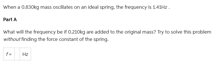 When a 0.830kg mass oscillates on an ideal spring, the frequency is 1.41Hz.
Part A
What will the frequency be if 0.210kg are added to the original mass? Try to solve this problem
without finding the force constant of the spring.
f=
Hz