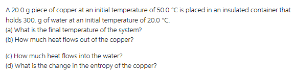 A 20.0 g piece of copper at an initial temperature of 50.0 °C is placed in an insulated container that
holds 300. g of water at an initial temperature of 20.0 °C.
(a) What is the final temperature of the system?
(b) How much heat flows out of the copper?
(c) How much heat flows into the water?
(d) What is the change in the entropy of the copper?