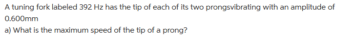 A tuning fork labeled 392 Hz has the tip of each of its two prongsvibrating with an amplitude of
0.600mm
a) What is the maximum speed of the tip of a prong?