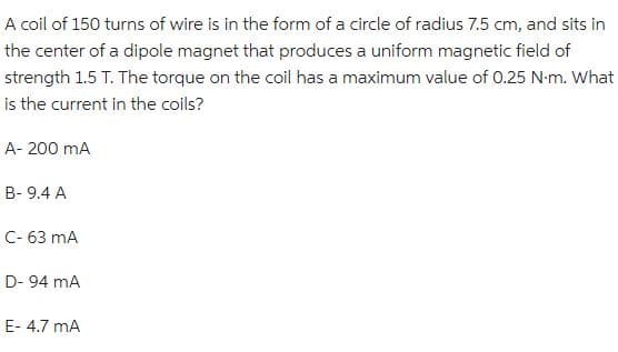 A coil of 150 turns of wire is in the form of a circle of radius 7.5 cm, and sits in
the center of a dipole magnet that produces a uniform magnetic field of
strength 1.5 T. The torque on the coil has a maximum value of 0.25 N.m. What
is the current in the coils?
A- 200 mA
B- 9.4 A
C- 63 mA
D-94 mA
E- 4.7 mA