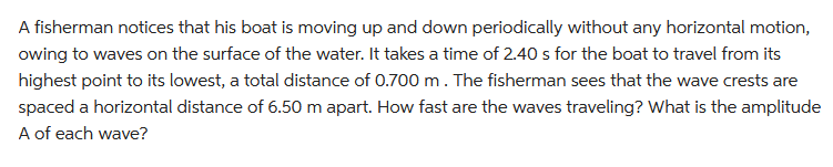 A fisherman notices that his boat is moving up and down periodically without any horizontal motion,
owing to waves on the surface of the water. It takes a time of 2.40 s for the boat to travel from its
highest point to its lowest, a total distance of 0.700 m. The fisherman sees that the wave crests are
spaced a horizontal distance of 6.50 m apart. How fast are the waves traveling? What is the amplitude
A of each wave?