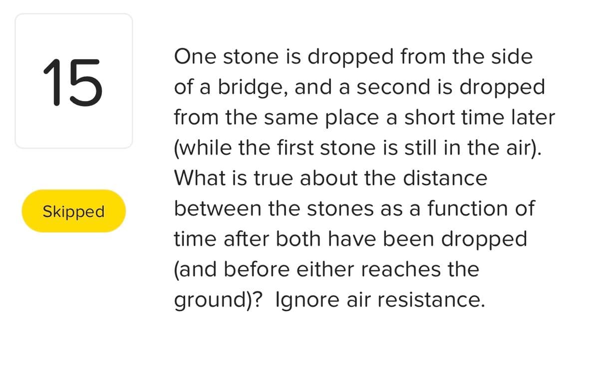One stone is dropped from the side
15
of a bridge, and a second is dropped
from the same place a short time later
(while the first stone is still in the air).
What is true about the distance
Skipped
between the stones as a function of
time after both have been dropped
(and before either reaches the
ground)? Ignore air resistance.
