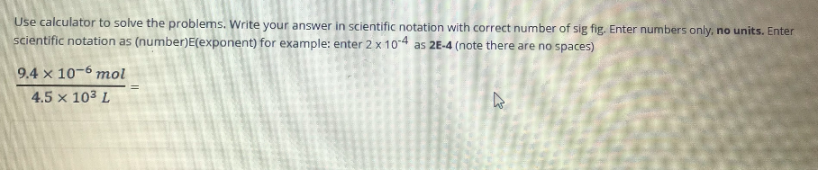 Use calculator to solve the problems. Write your answer in scientific notation with correct number of sig fig. Enter numbers only, no units. Enter
scientific notation as (number)E(exponent) for example: enter 2 x 104 as 2E-4 (note there are no spaces)
9.4 x 10-6 mol
4.5 x 103 L
