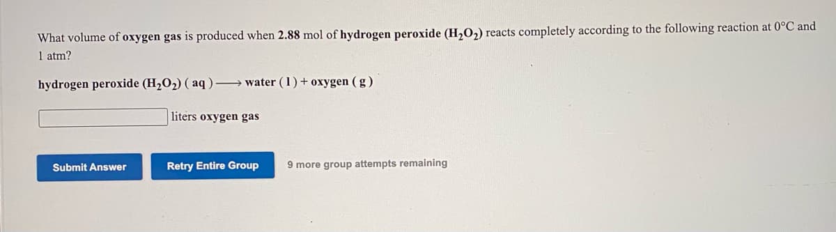 What volume of oxygen gas is produced when 2.88 mol of hydrogen peroxide (H,O,) reacts completely according to the following reaction at 0°C and
1 atm?
hydrogen peroxide (H2O2) ( aq) → water (1)+ oxygen ( g )
liters oxygen gas
Retry Entire Group
9 more group attempts remaining
Submit Answer
