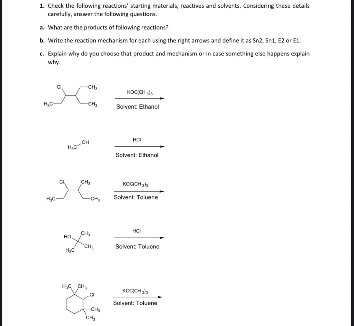 1. Check the following reactions' starting materials, reactives and solvents. Considering these details
carefully, answer the following questions.
a. What are the products of following reactions?
b. Write the reaction mechanism for each using the right arrows and define it as Sn2, Sn1, E2 or E1.
c. Explain why do you choose that product and mechanism or in case something else happens explain
why.
CI
CH3
KOC(CH 3)3
H3C-
-CH3
Solvent: Ethanol
HCI
Solvent: Ethanol
CH3
KOC(CH 3)3
H3C
-CH3
Solvent: Toluene
HCI
CH3
Но
CH3
Solvent: Toluene
H3C
H3C CH3
KOC(CH 3)3
.CI
Solvent: Toluene
CH3
CH3
