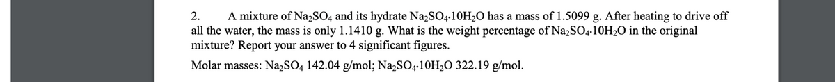 2.
A mixture of Na2SO4 and its hydrate Na2SO4-10H2O has a mass of 1.5099 g. After heating to drive off
all the water, the mass is only 1.1410 g. What is the weight percentage of Na2SO4-10H2O in the original
mixture? Report your answer to 4 significant figures.
Molar masses: Na,SO4 142.04 g/mol; Na,SO4•10H2O 322.19 g/mol.
